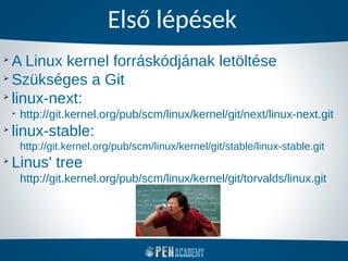 Első lépések
➢
A Linux kernel forráskódjának letöltése
➢
Szükséges a Git
➢
linux-next:
➢
http://git.kernel.org/pub/scm/linux/kernel/git/next/linux-next.git
➢
linux-stable:
http://git.kernel.org/pub/scm/linux/kernel/git/stable/linux-stable.git
➢
Linus' tree
http://git.kernel.org/pub/scm/linux/kernel/git/torvalds/linux.git
 