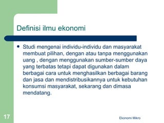 Definisi ilmu ekonomi Studi mengenai individu-individu dan masyarakat membuat pilihan, dengan atau tanpa menggunakan uang , dengan menggunakan sumber-sumber daya yang terbatas tetapi dapat digunakan dalam berbagai cara untuk menghasilkan berbagai barang dan jasa dan mendistribusikannya untuk kebutuhan konsumsi masyarakat, sekarang dan dimasa mendatang. Ekonomi Mikro 