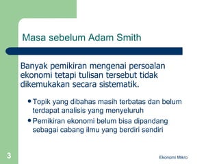 Masa sebelum Adam Smith Topik yang dibahas masih terbatas dan belum terdapat analisis yang menyeluruh Pemikiran ekonomi belum bisa dipandang sebagai cabang ilmu yang berdiri sendiri Ekonomi Mikro Banyak pemikiran mengenai persoalan ekonomi tetapi tulisan tersebut tidak dikemukakan secara sistematik. 