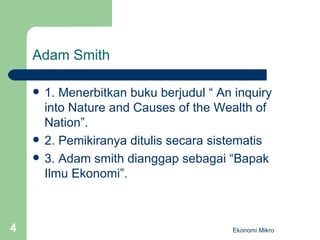Adam Smith 1. Menerbitkan buku berjudul “ An inquiry into Nature and Causes of the Wealth of Nation”. 2. Pemikiranya ditulis secara sistematis 3. Adam smith dianggap sebagai “Bapak Ilmu Ekonomi”. Ekonomi Mikro 