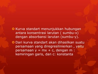  Kurva standart menunjukkan hubungan
  antara konsentrasi larutan ( sumbu-x)
  dengan absorbansi larutan (sumbu-y).
 Dari kurva standart akan dihasilkan suatu
  persamaan yang diregresilinierkan , yaitu
  persamaan y = mx + c, dengan m :
  kemiringan garis, dan c: konstanta
 