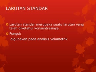 LARUTAN STANDAR


 Larutan standar merupaka suatu larutan yang
  telah diketahui konsentrasinya.
 Fungsi:
  digunakan pada analisis volumetrik
 