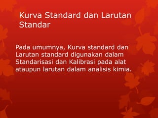 Kurva Standard dan Larutan
 Standar

Pada umumnya, Kurva standard dan
Larutan standard digunakan dalam
Standarisasi dan Kalibrasi pada alat
ataupun larutan dalam analisis kimia.
 