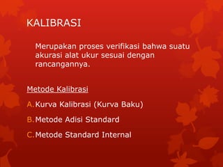 KALIBRASI

  Merupakan proses verifikasi bahwa suatu
  akurasi alat ukur sesuai dengan
  rancangannya.


Metode Kalibrasi

A.Kurva Kalibrasi (Kurva Baku)

B.Metode Adisi Standard

C.Metode Standard Internal
 