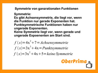 Symmetrie von ganzrationalen Funktionen Symmetrie: Es gibt Achsensymmetrie, die liegt vor, wenn die Funktion nur gerade Exponenten hat. Punktsymmetrische Funktionen haben nur ungerade Exponenten. Keine Symmetrie liegt vor, wenn gerade und ungerade Expoenenten am Start sind. 