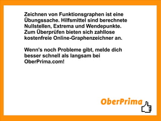 Zeichnen von Funktionsgraphen ist eine Übungssache. Hilfsmittel sind berechnete Nullstellen, Extrema und Wendepunkte. Zum Überprüfen bieten sich zahllose kostenfreie Online-Graphenzeichner an. Wenn's noch Probleme gibt, melde dich besser schnell als langsam bei OberPrima.com! 
