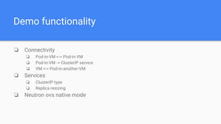 Demo functionality
❏ Connectivity
❏ Pod-in-VM <-> Pod-in-VM
❏ Pod-in-VM -> ClusterIP service
❏ VM <-> Pod-in-another-VM
❏ Services
❏ ClusterIP type
❏ Replica resizing
❏ Neutron ovs native mode
 
