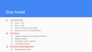 Stay tuned
❏ Connectivity
❏ Pod <-> Pod
❏ Pod <-> VM
❏ Pod-in-VM (vlan trunk mode)
❏ Neutron native ovs firewall driver
❏ Services
❏ LBaaSv2 based service implementation*
❏ Replica scaling*
❏ OpenShift router support**
❏ Loadbalancer type
❏ Resource Management
❏ Pod resource reusal
 