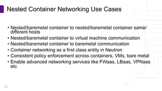 Copyright © PLUMgrid, Inc. 2011-2016
• Nested/baremetal container to nested/baremetal container same/
different hosts
• Nested/baremetal container to virtual machine communication
• Nested/baremetal container to baremetal communication
• Container networking as a first class entity in Neutron
• Consistent policy enforcement across containers, VMs, bare metal
• Enable advanced networking services like FWaas, LBaas, VPNaas
etc
Nested Container Networking Use Cases
21
 