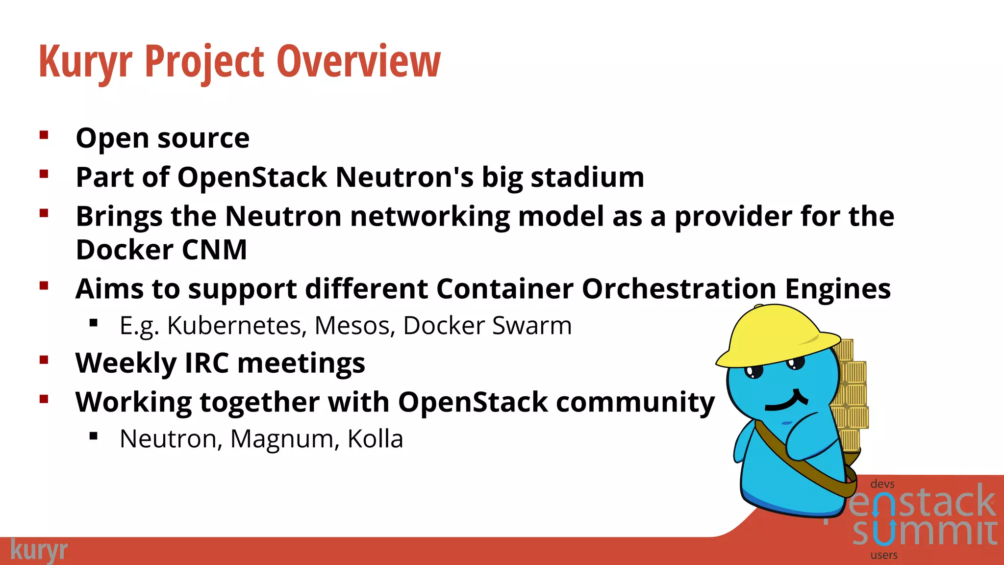 Kuryr Project Overview
 Open source
 Part of OpenStack Neutron's big stadium
 Brings the Neutron networking model as a provider for the
Docker CNM
 Aims to support different Container Orchestration Engines
 E.g. Kubernetes, Mesos, Docker Swarm
 Weekly IRC meetings
 Working together with OpenStack community
 Neutron, Magnum, Kolla
 