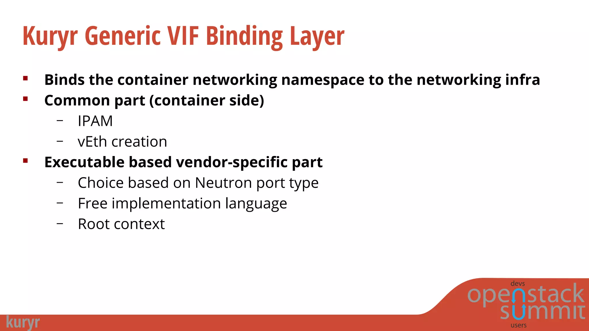Kuryr Generic VIF Binding Layer
 Binds the container networking namespace to the networking infra
 Common part (container side)
– IPAM
– vEth creation
 Executable based vendor-specific part
– Choice based on Neutron port type
– Free implementation language
– Root context
 