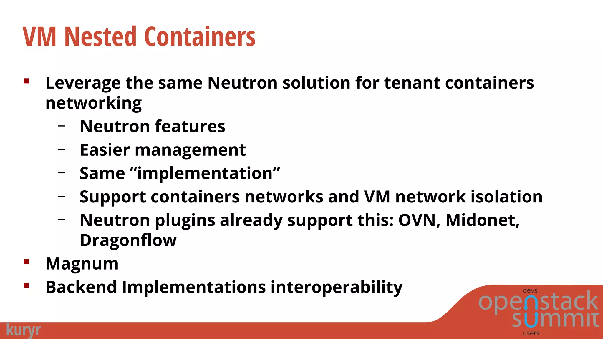 VM Nested Containers
 Leverage the same Neutron solution for tenant containers
networking
– Neutron features
– Easier management
– Same “implementation”
– Support containers networks and VM network isolation
– Neutron plugins already support this: OVN, Midonet,
Dragonflow
 Magnum
 Backend Implementations interoperability
 