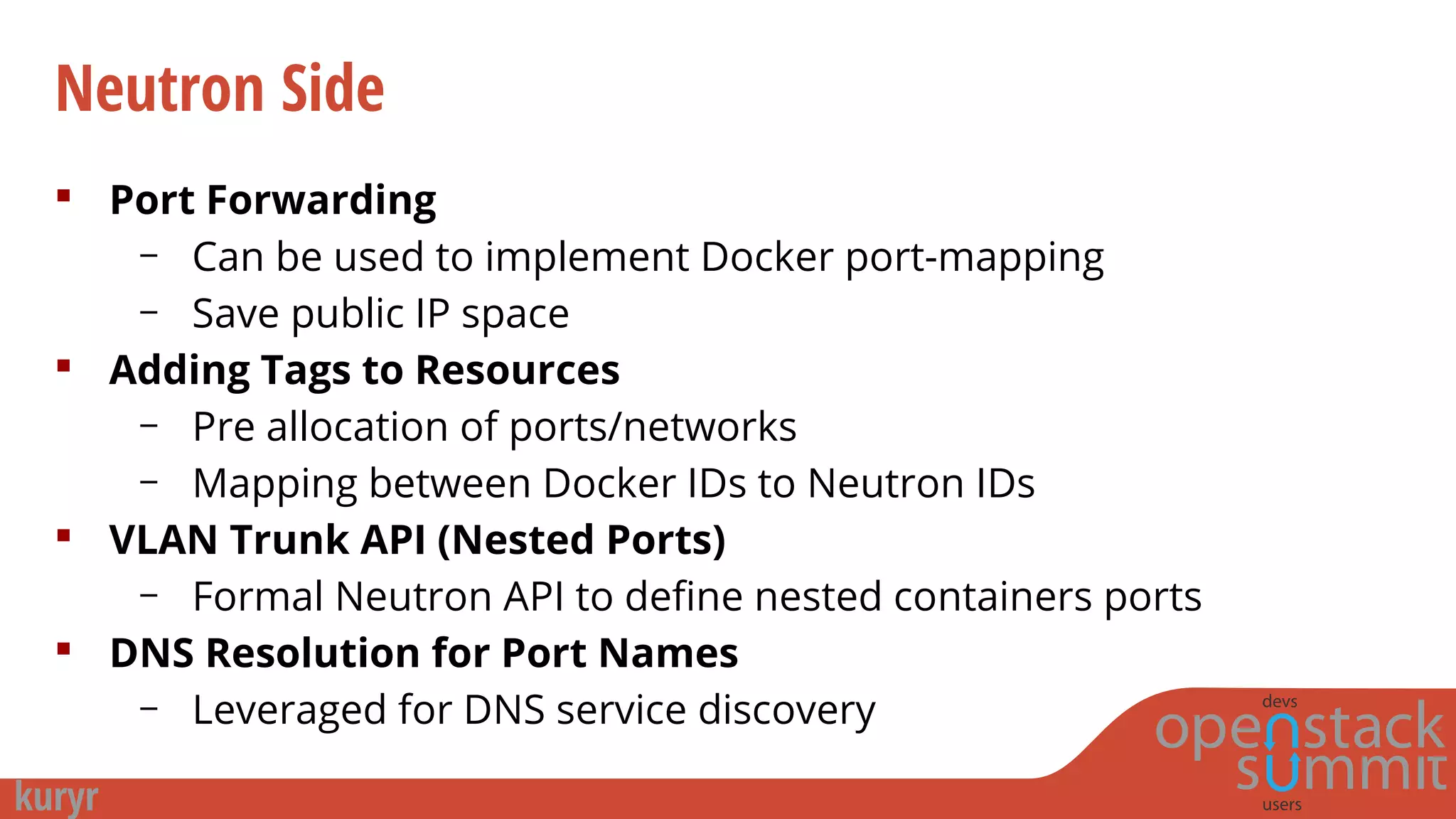 Neutron Side
 Port Forwarding
– Can be used to implement Docker port-mapping
– Save public IP space
 Adding Tags to Resources
– Pre allocation of ports/networks
– Mapping between Docker IDs to Neutron IDs
 VLAN Trunk API (Nested Ports)
– Formal Neutron API to define nested containers ports
 DNS Resolution for Port Names
– Leveraged for DNS service discovery
 