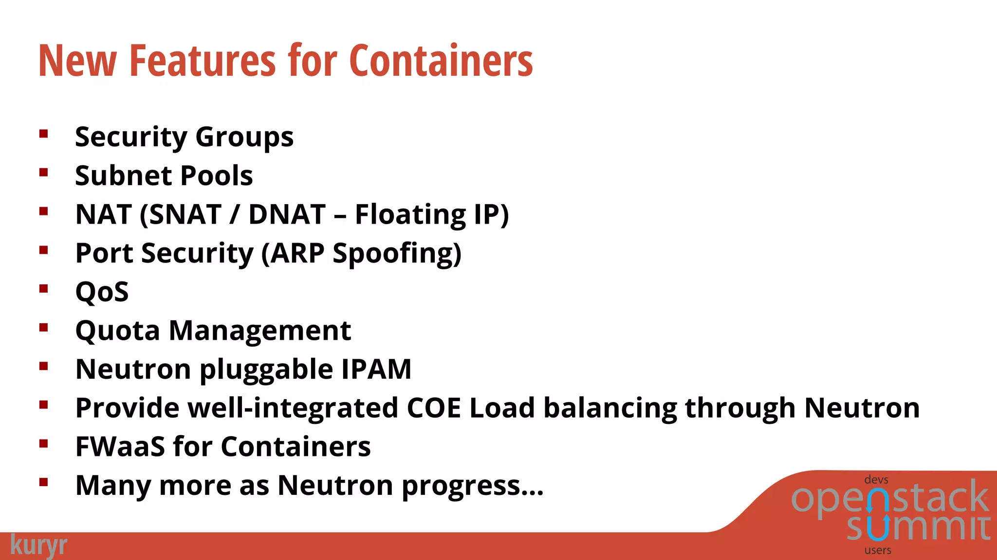 New Features for Containers
 Security Groups
 Subnet Pools
 NAT (SNAT / DNAT – Floating IP)
 Port Security (ARP Spoofing)
 QoS
 Quota Management
 Neutron pluggable IPAM
 Provide well-integrated COE Load balancing through Neutron
 FWaaS for Containers
 Many more as Neutron progress…
 