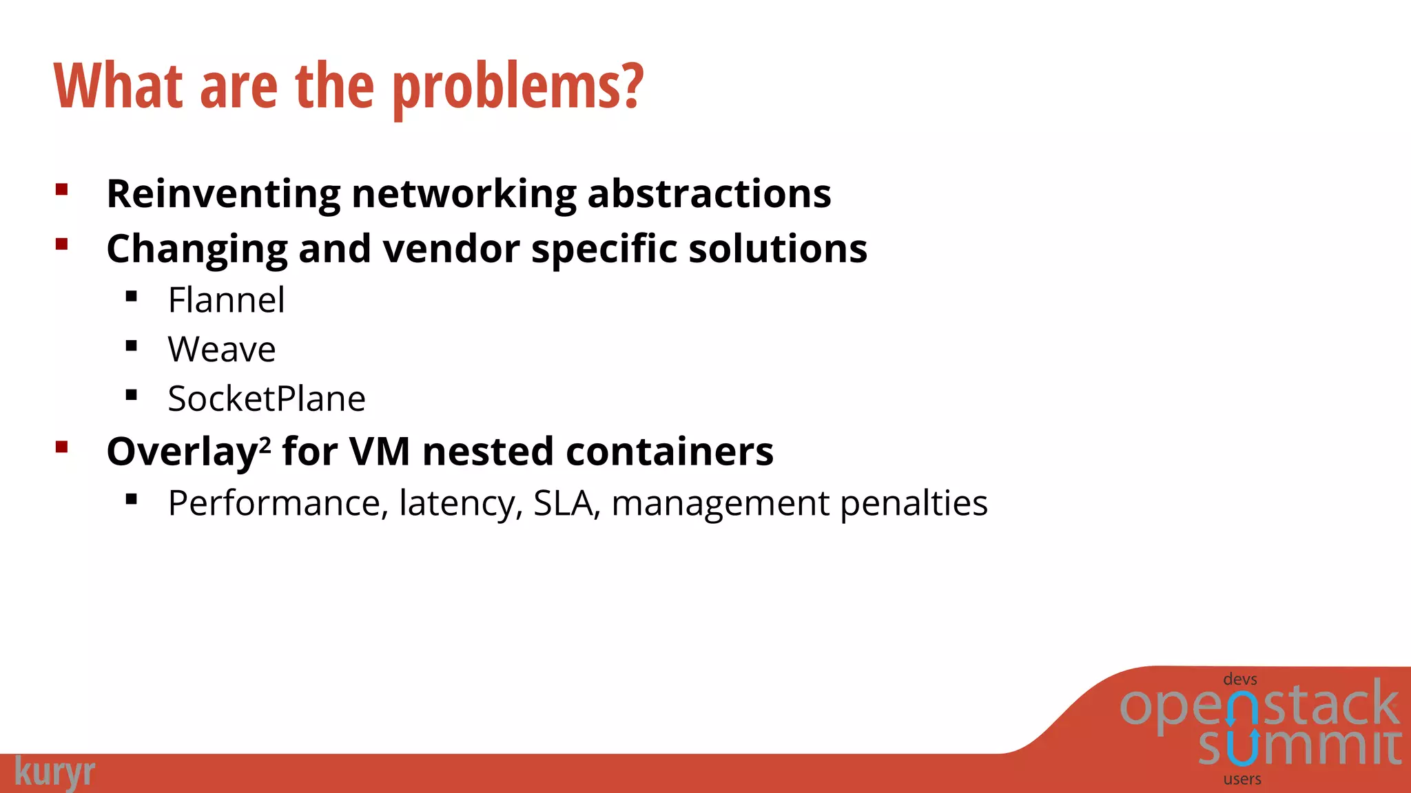 What are the problems?
 Reinventing networking abstractions
 Changing and vendor specific solutions
 Flannel
 Weave
 SocketPlane
 Overlay2
for VM nested containers
 Performance, latency, SLA, management penalties
 