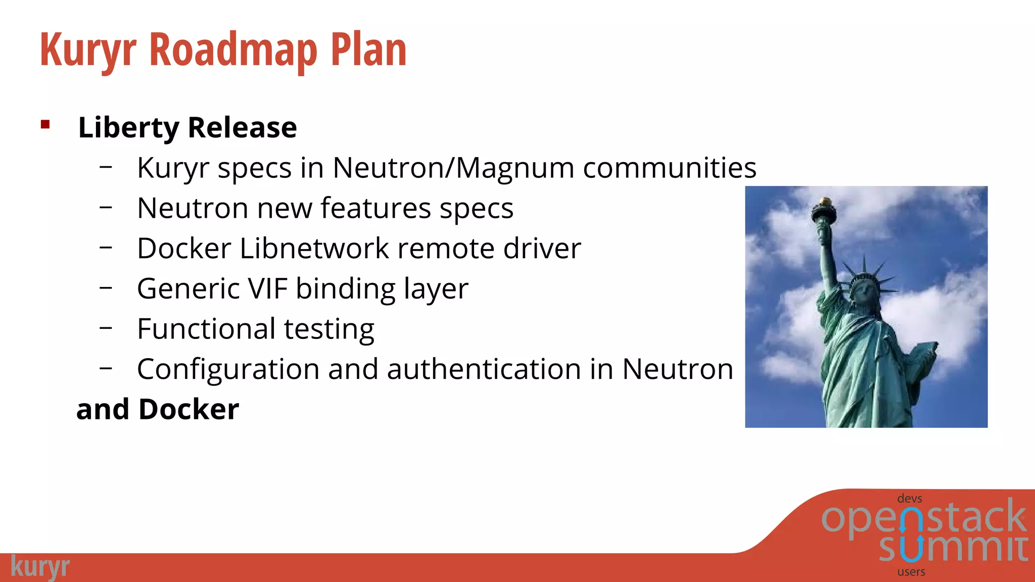 Kuryr Roadmap Plan
 Liberty Release
– Kuryr specs in Neutron/Magnum communities
– Neutron new features specs
– Docker Libnetwork remote driver
– Generic VIF binding layer
– Functional testing
– Configuration and authentication in Neutron
and Docker
 