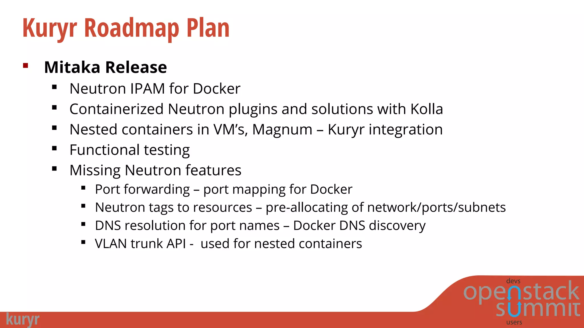 Kuryr Roadmap Plan
 Mitaka Release
 Neutron IPAM for Docker
 Containerized Neutron plugins and solutions with Kolla
 Nested containers in VM’s, Magnum – Kuryr integration
 Functional testing
 Missing Neutron features
 Port forwarding – port mapping for Docker
 Neutron tags to resources – pre-allocating of network/ports/subnets
 DNS resolution for port names – Docker DNS discovery
 VLAN trunk API - used for nested containers
 