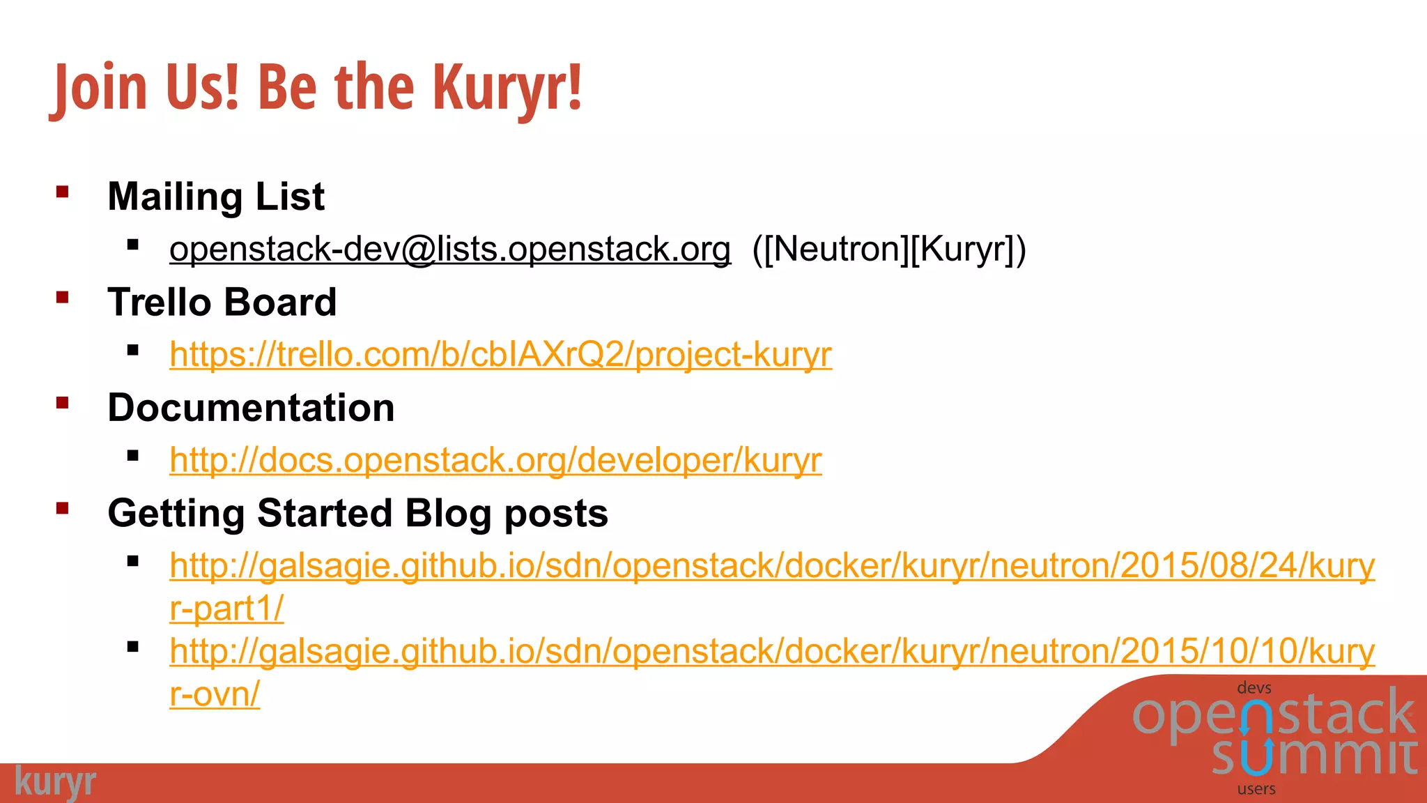 Join Us! Be the Kuryr!
 Mailing List
 openstack-dev@lists.openstack.org ([Neutron][Kuryr])
 Trello Board
 https://trello.com/b/cbIAXrQ2/project-kuryr
 Documentation
 http://docs.openstack.org/developer/kuryr
 Getting Started Blog posts
 http://galsagie.github.io/sdn/openstack/docker/kuryr/neutron/2015/08/24/kury
r-part1/
 http://galsagie.github.io/sdn/openstack/docker/kuryr/neutron/2015/10/10/kury
r-ovn/
 