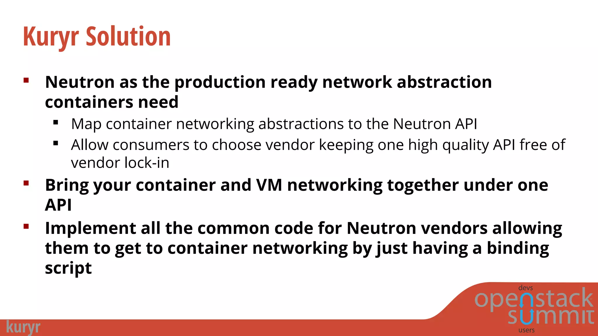 Kuryr Solution
 Neutron as the production ready network abstraction
containers need
 Map container networking abstractions to the Neutron API
 Allow consumers to choose vendor keeping one high quality API free of
vendor lock-in
 Bring your container and VM networking together under one
API
 Implement all the common code for Neutron vendors allowing
them to get to container networking by just having a binding
script
 