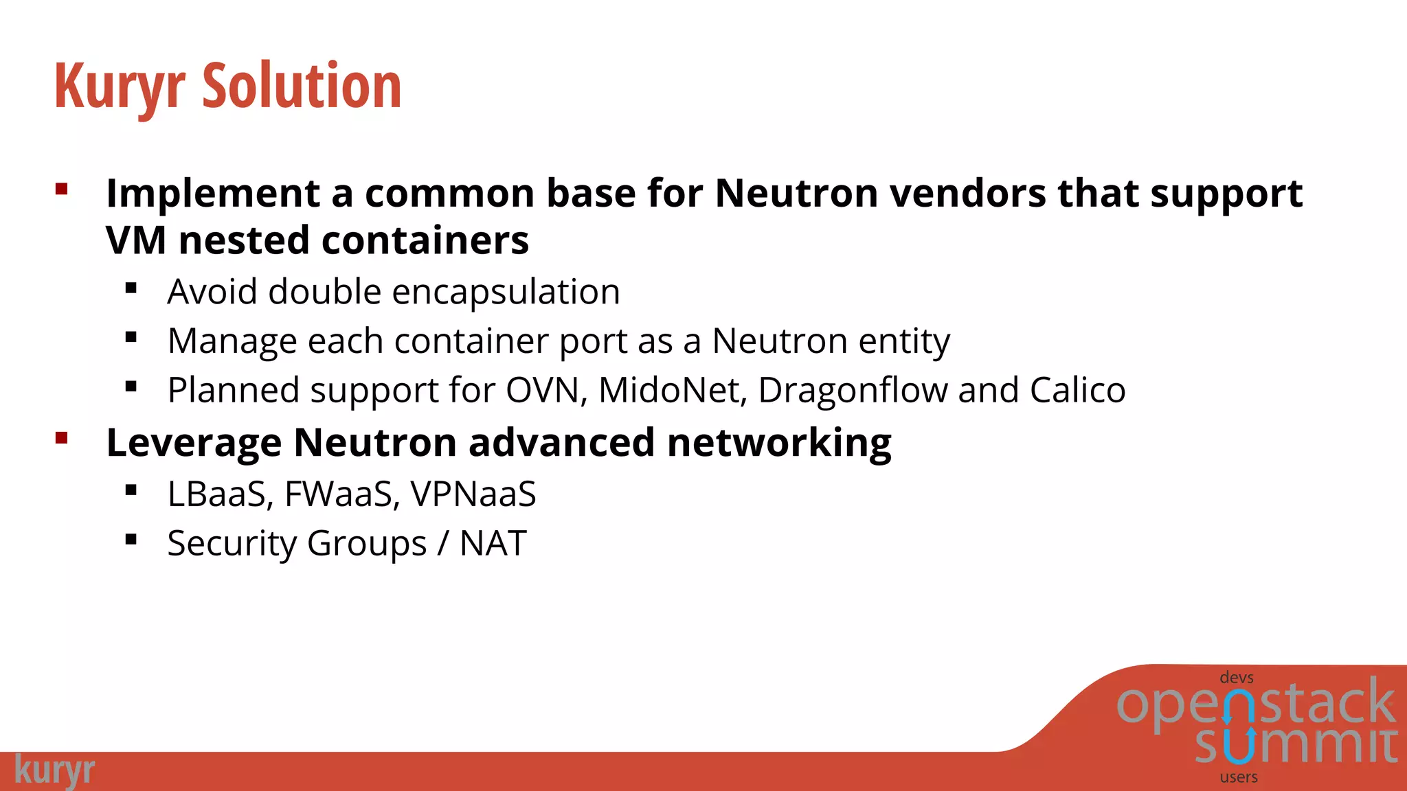 Kuryr Solution
 Implement a common base for Neutron vendors that support
VM nested containers
 Avoid double encapsulation
 Manage each container port as a Neutron entity
 Planned support for OVN, MidoNet, Dragonflow and Calico
 Leverage Neutron advanced networking
 LBaaS, FWaaS, VPNaaS
 Security Groups / NAT
 