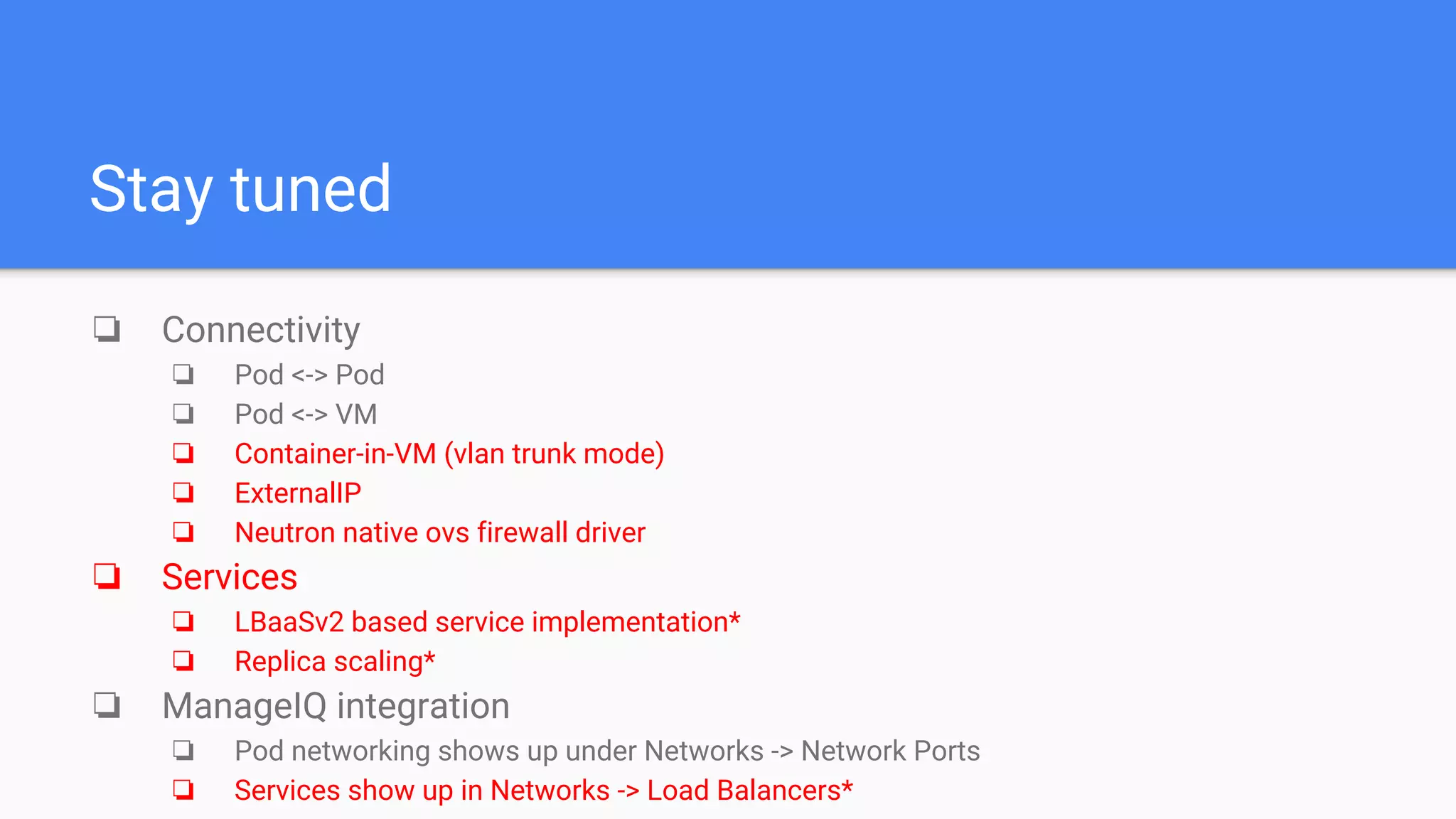 Stay tuned
❏ Connectivity
❏ Pod <-> Pod
❏ Pod <-> VM
❏ Container-in-VM (vlan trunk mode)
❏ ExternalIP
❏ Neutron native ovs firewall driver
❏ Services
❏ LBaaSv2 based service implementation*
❏ Replica scaling*
❏ ManageIQ integration
❏ Pod networking shows up under Networks -> Network Ports
❏ Services show up in Networks -> Load Balancers*
 