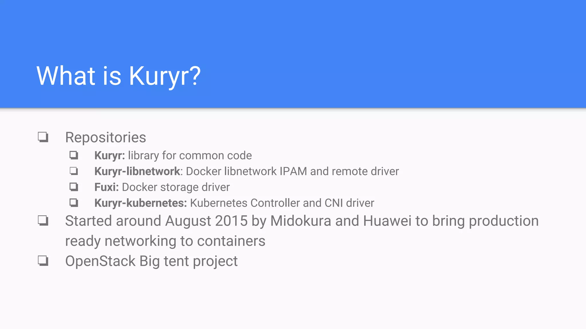What is Kuryr?
❏ Repositories
❏ Kuryr: library for common code
❏ Kuryr-libnetwork: Docker libnetwork IPAM and remote driver
❏ Fuxi: Docker storage driver
❏ Kuryr-kubernetes: Kubernetes Controller and CNI driver
❏ Started around August 2015 by Midokura and Huawei to bring production
ready networking to containers
❏ OpenStack Big tent project
 