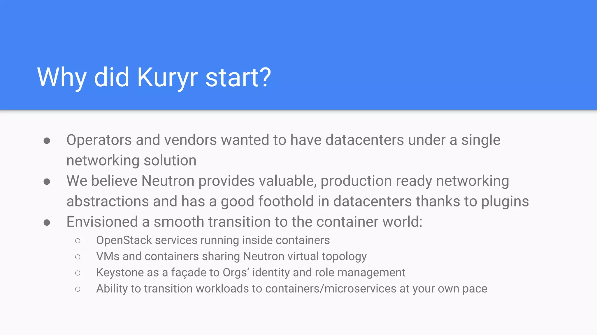 Why did Kuryr start?
● Operators and vendors wanted to have datacenters under a single
networking solution
● We believe Neutron provides valuable, production ready networking
abstractions and has a good foothold in datacenters thanks to plugins
● Envisioned a smooth transition to the container world:
○ OpenStack services running inside containers
○ VMs and containers sharing Neutron virtual topology
○ Keystone as a façade to Orgs’ identity and role management
○ Ability to transition workloads to containers/microservices at your own pace
 