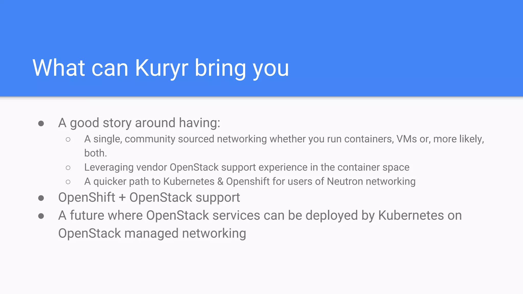 What can Kuryr bring you
● A good story around having:
○ A single, community sourced networking whether you run containers, VMs or, more likely,
both.
○ Leveraging vendor OpenStack support experience in the container space
○ A quicker path to Kubernetes & Openshift for users of Neutron networking
● OpenShift + OpenStack support
● A future where OpenStack services can be deployed by Kubernetes on
OpenStack managed networking
 