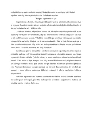podpolštářkovou trysku s vlastní regulací. Na každém místě je umožněna individuální
regulace intenzity masáže prostřednictvím TurboBoost systému.
                                 Design a ergonomie ve spa
       Ergonomie z odborného hlediska, je věda zabývající se optimalizací lidské činnosti, a
to zejména vhodnými rozměry a tvary nástrojů, nábytku a jiných předmětů. Zjednodušeně v ní
jde o přizpůsobení se věcí lidskému tělu.
       Ve spa jde hlavně o přizpůsobení sedadel tak, aby zajistili správnou polohu těla. Sklon
a celkový tvar by měl být vyvážen tak, aby tělo nebylo unášeno vodou z dané pozice a člověk
se tak mohl kompletně uvolnit. V každém z modelů spa umožňuje většina pozic maximální
ponoření těla pod vodní hladinu, což je naprosto zásadní zvlášť v zimě. Prostornost spa je
dána rovněž rozměrem dna. Aby mohla být plně využita kapacita daného modelu, počítá se na
každé pozici s vlastním prostorem pro nohy a chodidla.
       Kombinace správné pozice těla s vhodným rozložením odpovídajících druhů trysek a
optimální teplotou vody je podstatou ideální hydroterapie a typickým znakem spa. Nejen
ergonomii, ale také základní fyzikální zákony je nutno respektovat při navrhování masážních
bazénů. Voda může ve Spa „stoupat“ i do šířky a vodní hladina se tak i při plném obsazení
spa udržuje dostatečně nízko pod lemem, aby při spuštění masážních systémů nepřetékala
ven. Používané konstrukce skořepin zaručují její pevnost. Tak není nutné, aby spa byla po
usazení v rámu kabinetu podepřena žádnými vzpěrami či plným vypěněním kabinetu
polyuretanem.
       Použitím ergonomického tvaru tak dosáhneme maximální relaxaci člověka. Ten bude
mít dobrý pocit po koupeli, jeho tělo bude správně uvolněno a odpočinuto a bude se tak
neustále vracet a využívat službu spa.
 