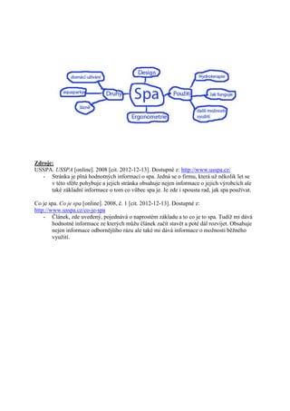 Zdroje:
USSPA. USSPA [online]. 2008 [cit. 2012-12-13]. Dostupné z: http://www.usspa.cz/
   - Stránka je plná hodnotných informací o spa. Jedná se o firmu, která už několik let se
      v této sféře pohybuje a jejich stránka obsahuje nejen informace o jejich výrobcích ale
      také základní informace o tom co vůbec spa je. Je zde i spousta rad, jak spa používat.

Co je spa. Co je spa [online]. 2008, č. 1 [cit. 2012-12-13]. Dostupné z:
http://www.usspa.cz/co-je-spa
    - Článek, zde uvedený, pojednává o naprostém základu a to co je to spa. Tudíž mi dává
        hodnotné informace ze kterých můžu článek začít stavět a poté dál rozvíjet. Obsahuje
        nejen informace odbornějšího rázu ale také mi dává informace o možnosti běžného
        využití.
 