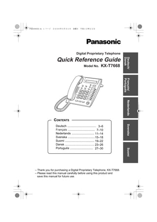 PSQX4046ZB.fm 1 ページ   ２００６年３月３１日　金曜日　午後１２時２２分




                                           Digital Proprietary Telephone




                                                                               Dansk
                                                                               Deutsch/
                        Quick Reference Guide
                                                   Model No.        KX-T7668




                                                                               Português
                                                                               Français/
                                                                                   Nederlands
                      CONTENTS
                       Deutsch ................................... 3–6             Svenska
                       Français ................................. 7–10
                       Nederlands ............................ 11–14
                       Svenska ................................. 15–18
                       Suomi .................................... 19–22
                       Dansk .................................... 23–26
                       Português ............................ 27–30
                                                                                   Suomi




     – Thank you for purchasing a Digital Proprietary Telephone, KX-T7668.
     – Please read this manual carefully before using this product and
       save this manual for future use.
 