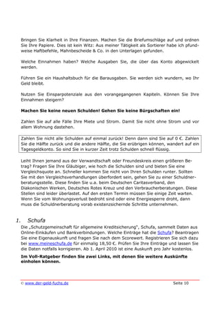 © www.der-geld-fuchs.de Seite 10
Bringen Sie Klarheit in Ihre Finanzen. Machen Sie die Briefumschläge auf und ordnen
Sie Ihre Papiere. Dies ist kein Witz: Aus meiner Tätigkeit als Sortierer habe ich pfund-
weise Haftbefehle, Mahnbescheide & Co. in den Unterlagen gefunden.
Welche Einnahmen haben? Welche Ausgaben Sie, die über das Konto abgewickelt
werden.
Führen Sie ein Haushaltsbuch für die Barausgaben. Sie werden sich wundern, wo Ihr
Geld bleibt.
Nutzen Sie Einsparpotenziale aus den vorangegangenen Kapiteln. Können Sie Ihre
Einnahmen steigern?
Machen Sie keine neuen Schulden! Gehen Sie keine Bürgschaften ein!
Zahlen Sie auf alle Fälle Ihre Miete und Strom. Damit Sie nicht ohne Strom und vor
allem Wohnung dastehen.
Zahlen Sie nicht alle Schulden auf einmal zurück! Denn dann sind Sie auf 0 €. Zahlen
Sie die Hälfte zurück und die andere Hälfte, die Sie erübrigen können, wandert auf ein
Tagesgeldkonto. So sind Sie in kurzer Zeit trotz Schulden schnell flüssig.
Leiht Ihnen jemand aus der Verwandtschaft oder Freundeskreis einen größeren Be-
trag? Fragen Sie Ihre Gläubiger, wie hoch die Schulden sind und bieten Sie eine
Vergleichsquote an. Schneller kommen Sie nicht von Ihren Schulden runter. Sollten
Sie mit den Vergleichsverhandlungen überfordert sein, gehen Sie zu einer Schuldner-
beratungsstelle. Diese finden Sie u.a. beim Deutschen Caritasverband, den
Diakonischen Werken, Deutsches Rotes Kreuz und den Verbraucherberatungen. Diese
Stellen sind leider überlastet. Auf den ersten Termin müssen Sie einige Zeit warten.
Wenn Sie vom Wohnungsverlust bedroht sind oder eine Energiesperre droht, dann
muss die Schuldnerberatung vorab existenzsichernde Schritte unternehmen.
1. Schufa
Die „Schutzgemeinschaft für allgemeine Kreditsicherung“, Schufa, sammelt Daten aus
Online-Einkäufen und Bankverbindungen. Welche Einträge hat die Schufa? Beantragen
Sie eine Eigenauskunft und fragen Sie nach dem Scorewert. Registrieren Sie sich dazu
bei www.meineschufa.de für einmalig 18,50 €. Prüfen Sie Ihre Einträge und lassen Sie
die Daten notfalls korrigieren. Ab 1. April 2010 ist eine Auskunft pro Jahr kostenlos.
Im Voll-Ratgeber finden Sie zwei Links, mit denen Sie weitere Auskünfte
einholen können.
 