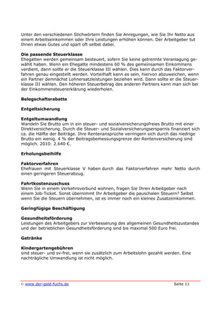 © www.der-geld-fuchs.de Seite 11
Unter den verschiedenen Stichwörtern finden Sie Anregungen, wie Sie Ihr Netto aus
einem Arbeitseinkommen oder Ihre Leistungen erhöhen können. Der Arbeitgeber tut
Ihnen etwas Gutes und spart oft selbst dabei.
Die passende Steuerklasse
Ehegatten werden gemeinsam besteuert, sofern Sie keine getrennte Veranlagung ge-
wählt haben. Wenn ein Ehegatte mindestens 60 % des gemeinsamen Einkommens
verdient, dann sollte er die Steuerklasse III wählen. Dies kann durch das Faktorver-
fahren genau eingestellt werden. Vorteilhaft kann es sein, hiervon abzuweichen, wenn
ein Partner demnächst Lohnersatzleistungen beziehen wird. Dann sollte er die Steuer-
klasse III wählen. Den höheren Steuerbetrag des anderen Partners kann man sich bei
der Einkommensteuererklärung wiederholen.
Belegschaftsrabatte
Entgeltsicherung
Entgeltumwandlung
Wandeln Sie Brutto um in ein steuer- und sozialversicherungsfreies Brutto mit einer
Direktversicherung. Durch die Steuer- und Sozialversicherungsersparnis finanziert sich
ca. die Hälfte der Beiträge. Ihre Rentenansprüche verringern sich durch das niedrige
Brutto ein wenig. 4 % der Beitragsbemessungsgrenze der Rentenversicherung sind
möglich. 2010: 2.640 €.
Erholungsbeihilfe
Faktorverfahren
Ehefrauen mit Steuerklasse V haben durch das Faktorverfahren mehr Netto durch
einen geringeren Steuerabzug.
Fahrtkostenzuschuss
Wenn Sie in einem Verkehrsverbund wohnen, fragen Sie Ihren Arbeitgeber nach
einem Job-Ticket. Sonst übernimmt Ihr Arbeitgeber die pauschalen Steuern? Selbst
wenn Sie die Steuern übernehmen, ist es immer noch ein kleines Zusatzeinkommen.
Geringfügige Beschäftigung
Gesundheitsförderung
Leistungen des Arbeitgebers zur Verbesserung des allgemeinen Gesundheitszustandes
und der betrieblichen Gesundheitsförderung sind bis maximal 500 Euro frei.
Getränke
Kindergartengebühren
sind steuer- und sv-frei, wenn sie zusätzlich zum Arbeitslohn gezahlt werden. Eine
nachträgliche Umwandlung ist nicht möglich.
 