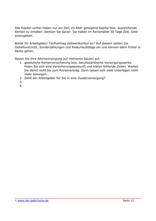 © www.der-geld-fuchs.de Seite 13
Alle Kapitel vorher haben nur ein Ziel, im Alter genügend Kapital bzw. ausreichende
Renten zu erhalten. Denken Sie daran: Sie haben im Rentenalter 30 Tage Zeit, Geld
auszugeben.
Bietet Ihr Arbeitgeber/ Tarifvertrag Zeitwertkonten an? Auf diesem zahlen Sie
Gehaltsverzicht, Sonderzahlungen und Resturlaubstage ein und können dann früher in
Rente gehen.
Bauen Sie Ihre Altersversorgung auf mehreren Säulen auf:
1. gesetzliche Rentenversicherung bzw. berufsständische Versorgungswerke.
Holen Sie sich eine Versicherungsauskunft und klären fehlende Zeiten. Warten
Sie damit nicht bis zum Rentenantrag. Dann lassen sich viele Unterlagen nicht
mehr besorgen.
2. Zahlt der Arbeitgeber für Sie in eine Zusatzversorgung?
3.
4.
 