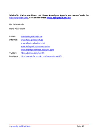 © www.der-geld-fuchs.de Seite 14
Ich hoffe, ich konnte Ihnen mit diesen Auszügen Appetit machen auf mehr im
Voll-Ratgeber Geld, erreichbar unter www.der-geld-fuchs.de
Herzliche Grüße
Hans-Peter Wolff
E-Mail: info@der-geld-fuchs.de
Internet: www.hans-peterwolff.de
www.ebook-schreiben.net
www.erfolgreich-im-internet.biz
www.mehreinnahmen.blogspot.com
Twitter : http://twitter.com/hpw55
Facebook : http://de-de.facebook.com/hanspeter.wolff1
 
