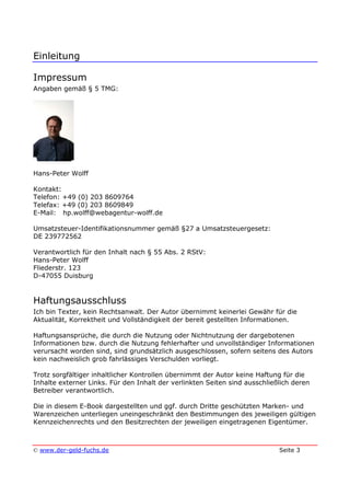 Einleitung
© www.der-geld-fuchs.de Seite 3
Impressum
Angaben gemäß § 5 TMG:
Hans-Peter Wolff
Kontakt:
Telefon: +49 (0) 203 8609764
Telefax: +49 (0) 203 8609849
E-Mail: hp.wolff@webagentur-wolff.de
Umsatzsteuer-Identifikationsnummer gemäß §27 a Umsatzsteuergesetz:
DE 239772562
Verantwortlich für den Inhalt nach § 55 Abs. 2 RStV:
Hans-Peter Wolff
Fliederstr. 123
D-47055 Duisburg
Haftungsausschluss
Ich bin Texter, kein Rechtsanwalt. Der Autor übernimmt keinerlei Gewähr für die
Aktualität, Korrektheit und Vollständigkeit der bereit gestellten Informationen.
Haftungsansprüche, die durch die Nutzung oder Nichtnutzung der dargebotenen
Informationen bzw. durch die Nutzung fehlerhafter und unvollständiger Informationen
verursacht worden sind, sind grundsätzlich ausgeschlossen, sofern seitens des Autors
kein nachweislich grob fahrlässiges Verschulden vorliegt.
Trotz sorgfältiger inhaltlicher Kontrollen übernimmt der Autor keine Haftung für die
Inhalte externer Links. Für den Inhalt der verlinkten Seiten sind ausschließlich deren
Betreiber verantwortlich.
Die in diesem E-Book dargestellten und ggf. durch Dritte geschützten Marken- und
Warenzeichen unterliegen uneingeschränkt den Bestimmungen des jeweiligen gültigen
Kennzeichenrechts und den Besitzrechten der jeweiligen eingetragenen Eigentümer.
 