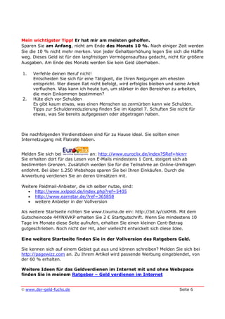 © www.der-geld-fuchs.de Seite 6
Mein wichtigster Tipp! Er hat mir am meisten geholfen.
Sparen Sie am Anfang, nicht am Ende des Monats 10 %. Nach einiger Zeit werden
Sie die 10 % nicht mehr merken. Von jeder Gehaltserhöhung legen Sie sich die Hälfte
weg. Dieses Geld ist für den langfristigen Vermögensaufbau gedacht, nicht für größere
Ausgaben. Am Ende des Monats werden Sie kein Geld überhaben.
1. Verfehle deinen Beruf nicht!
Entscheiden Sie sich für eine Tätigkeit, die Ihren Neigungen am ehesten
entspricht. Wer diesen Rat nicht befolgt, wird erfolglos bleiben und seine Arbeit
verfluchen. Was kann ich heute tun, um stärker in den Bereichen zu arbeiten,
die mein Einkommen bestimmen?
2. Hüte dich vor Schulden
Es gibt kaum etwas, was einen Menschen so zermürben kann wie Schulden.
Tipps zur Schuldenreduzierung finden Sie im Kapitel 7. Schuften Sie nicht für
etwas, was Sie bereits aufgegessen oder abgetragen haben.
Die nachfolgenden Verdienstideen sind für zu Hause ideal. Sie sollten einen
Internetzugang mit Flatrate haben.
Melden Sie sich bei an: http://www.euroclix.de/index?SRef=hknrr
Sie erhalten dort für das Lesen von E-Mails mindestens 1 Cent, steigert sich ab
bestimmten Grenzen. Zusätzlich werden Sie für die Teilnahme an Online-Umfragen
entlohnt. Bei über 1.250 Webshops sparen Sie bei Ihren Einkäufen. Durch die
Anwerbung verdienen Sie an deren Umsätzen mit.
Weitere Paidmail-Anbieter, die ich selber nutze, sind:
• http://www.xxlpool.de/index.php?ref=5405
• http://www.earnstar.de/?ref=365858
• weitere Anbieter in der Vollversion
Als weitere Startseite richten Sie www.tixuma.de ein: http://bit.ly/csKMl6. Mit dem
Gutscheincode 44YNXVKP erhalten Sie 2 € Startgutschrift. Wenn Sie mindestens 10
Tage im Monate diese Seite aufrufen, erhalten Sie einen kleinen Cent-Betrag
gutgeschrieben. Noch nicht der Hit, aber vielleicht entwickelt sich diese Idee.
Eine weitere Startseite finden Sie in der Vollversion des Ratgebers Geld.
Sie kennen sich auf einem Gebiet gut aus und können schreiben? Melden Sie sich bei
http://pagewizz.com an. Zu Ihrem Artikel wird passende Werbung eingeblendet, von
der 60 % erhalten.
Weitere Ideen für das Geldverdienen im Internet mit und ohne Webspace
finden Sie in meinem Ratgeber – Geld verdienen im Internet
 