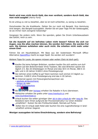 © www.der-geld-fuchs.de Seite 7
Reich wird man nicht durch Geld, das man verdient, sondern durch Geld, das
man nicht ausgibt! (Henry Ford)
Es ist unklug zu viel zu bezahlen, aber es ist noch schlechter, zu wenig zu bezahlen.
Zerschneiden Sie die Kreditkarte. Zahlen Sie nur noch mit Bargeld. Ihre Hemmung
wird steigen, das Bargeld auszugeben. Warten Sie ein paar Tage mit der Geldausgabe,
ist sie immer noch zwingend notwendig?
Vergessen Sie andere nicht. Wenn Sie spenden, geben Sie Ihrem Unterbewusstsein
das Gefühl, reich zu sein.
Ist die Aussicht auf ein befreites Leben nicht besser? Führen Sie sich vor
Augen, was Sie alles machen können. Sie werden Zeit haben. Sie werden frei
sein. Sie können aufstehen oder auch nicht. Sie arbeiten nicht mehr unter
einem Chef.
Führen Sie ein Haushaltsbuch. Mit Base aus der kostenlosen Microsoft Office-
Alternative OpenOffice macht es sogar Spaß. Sie werden sich wundern!
Weitere Tipps für Leute, die sparen müssen oder wollen (Geiz ist doch geil):
Kaufen Sie keine fertigen Brötchen, sondern kaufen Sie sich welche zum Auf-
backen auf den Brötchenröster Ihres Toasters. Bei zwei Brötchen sparen Sie
täglich 2 €. Bei 20 Arbeitstagen im Monat sind dies 40 € im Monat, 480 € im
Jahr und in 20 Jahren 9.600 € ohne Preissteigerung!
Sie nehmen einen Coffee to go? Dann kommen noch einmal 2 € täglich zu-
sammen. 9.600 € ohne Preissteigerung sind das in 20 Jahren.
im Internet sparen mit Preisvergleichsmaschinen wie
- geizhals.at/deutschland,
- billiger.de oder
- preis Suchmaschine
Bei oder bonipay erhalten Sie Rabatte in Euro überwiesen.
Hörbücher erhalten Sie gratis unter www.hoerbuch.cc und
www.buchdownload.cc
Urlaub buchen Sie selber günstiger über ab-in-den-urlaub.de oder weg.de. Das
Reisebüro kann Ihnen aufgrund der Provisionsstruktur nur einen Anbieter
„empfehlen“. Nutzen Sie den Frühbucherrabatt. Niemals auf Pump.
Zelten Sie im Urlaub statt Hotel oder buchen Sie eine Jugendherberge in land-
schaftlich schöner Gegend.
Weniger auszugeben ist keine Einschränkung, sondern eine Befreiung!
 