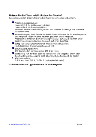 © www.der-geld-fuchs.de Seite 8
Nutzen Sie die Fördermöglichkeiten des Staates?
Kann sich natürlich ändern. Näheres bei Ihrem Steuerberater und Ämtern.
Arbeitnehmersparzulage:
maximal 43 € für bei Bausparverträgen
maximal 80 € bei Fondssparplänen.
Beachten Sie die Einkommensgrenzen von 20.000 € für Ledige bzw. 40.000 €
für Verheiratete.
Arbeitslosengeld. Nach Eintritt der Arbeitslosigkeit haben Sie für eine begrenzte
Zeit Anspruch. Über 50 Jahre hat man gestaffelt länger Anspruch.
Arbeitsuchend melden. Beim Übergang von ALG I auf ALG II hat man unter
bestimmten Voraussetzungen Anspruch auf einen Zuschlag.
Bafög (für Schüler/Fachschüler ab Klasse 10 und Studenten)
Höchstsatz inkl. Krankenversicherung 648 €
Berufsausbildungsbeihilfe
341 Grundbedarf sowie pauschal 146 € für Miete.
Bestattung. Hat der Erbe oder die Verwandten wie Ehegatte, Eltern oder
Geschwister nicht genügend Geld, übernimmt das Sozialamt die Kosten
Wohnungsprämie:
8,8 % von max. 512 € / 1.024 € (Ledige/Verheiratete)
Zahlreiche weitere Tipps finden Sie im Voll-Ratgeber.
 