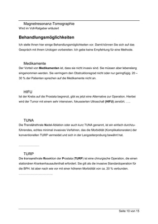 Magnetresonanz-Tomographie
Wird im Voll-Ratgeber erläutert


Behandlungsmöglichkeiten
Ich stelle Ihnen hier einige Behandlungsmöglichkeiten vor. Damit können Sie sich auf das
Gespräch mit Ihrem Urologen vorbereiten. Ich gebe keine Empfehlung für eine Methode.



   Medikamente
Der Vorteil von Medikamenten ist, dass sie nicht invasiv sind. Sie müssen aber lebenslang
eingenommen werden. Sie verringern den Obstruktionsgrad nicht oder nur geringfügig. 20 –
30 % der Patienten sprechen auf die Medikamente nicht an.



   HIFU
Ist der Krebs auf die Prostata begrenzt, gibt es jetzt eine Alternative zur Operation. Hierbei
wird der Tumor mit einem sehr intensiven, fokussierten Ultraschall (HIFU) zerstört. …..




   TUNA
Die TransUrethrale Nadel-Ablation oder auch kurz TUNA genannt, ist ein einfach durchzu-
führendes, echtes minimal invasives Verfahren, das die Morbidität (Komplikationsraten) der
konventionellen TURP vermeidet und sich in der Langzeiterprobung bewährt hat.


…………………


   TURP
Die transurethrale Resektion der Prostata (TURP) ist eine chirurgische Operation, die einen
stationären Krankenhausaufenthalt erfordert. Sie gilt als die invasive Standardoperation für
die BPH. Ist aber nach wie vor mit einer höheren Morbidität von ca. 20 % verbunden.
……………………………..




                                                                                Seite 10 von 15
 