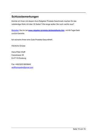 Schlussbemerkungen
Konnte ich Ihnen mit diesem Kurz-Ratgeber Prostata Geschmack machen für das
vollständige Werk mit über 35 Seiten? Wie lange wollen Sie noch nachts raus?


Bestellen Sie ihn bei www.ratgeber-prostata.de/bestellseite.htm mit 60-Tage-Geld-
zurück-Garantie.


Ich wünsche Ihnen eine Gute Prostata-Gesundheit!.


Herzliche Grüsse


Hans-Peter Wolff
Carpstrasse 28
D-47119 Duisburg


Fax +49(0)203 8609849
wolffhanspeter@gmail.com




                                                                          Seite 15 von 15
 