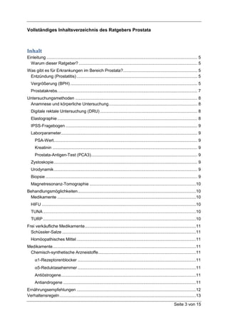 Vollständiges Inhaltsverzeichnis des Ratgebers Prostata



Inhalt
Einleitung .............................................................................................................................. 5
  Warum dieser Ratgeber? ................................................................................................... 5
Was gibt es für Erkrankungen im Bereich Prostata? .............................................................. 5
 Entzündung (Prostatitis) ..................................................................................................... 5
   Vergrößerung (BPH) .......................................................................................................... 5
   Prostatakrebs. .................................................................................................................... 7
Untersuchungsmethoden ...................................................................................................... 8
 Anamnese und körperliche Untersuchung .......................................................................... 8
   Digitale rektale Untersuchung (DRU) ................................................................................. 8
   Elastographie ..................................................................................................................... 8
   IPSS-Fragebogen .............................................................................................................. 9
   Laborparameter.................................................................................................................. 9
      PSA-Wert ........................................................................................................................ 9
      Kreatinin ......................................................................................................................... 9
      Prostata-Antigen-Test (PCA3)......................................................................................... 9
   Zystoskopie ........................................................................................................................ 9
   Urodynamik ........................................................................................................................ 9
   Biopsie ............................................................................................................................... 9
   Magnetresonanz-Tomographie .........................................................................................10
Behandlungsmöglichkeiten ...................................................................................................10
 Medikamente ....................................................................................................................10
   HIFU .................................................................................................................................10
   TUNA ................................................................................................................................10
   TURP ................................................................................................................................10
Frei verkäufliche Medikamente .............................................................................................11
  Schüssler-Salze ................................................................................................................11
   Homöopathisches Mittel ....................................................................................................11
Medikamente ........................................................................................................................11
 Chemisch-synthetische Arzneistoffe..................................................................................11
      α1-Rezeptorenblocker ...................................................................................................11
      α5-Reduktasehemmer ...................................................................................................11
      Antiöstrogene.................................................................................................................11
      Antiandrogene ...............................................................................................................11
Ernährungsempfehlungen ....................................................................................................12
Verhaltensregeln ..................................................................................................................13

                                                                                                                      Seite 3 von 15
 