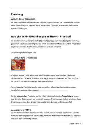 Einleitung
Warum dieser Ratgeber?
Ich habe begonnen, Maßnahmen und Empfehlungen zu suchen, die ich selber durchführen
kann. Diesen Ratgeber habe ich selber recherchiert. Zusätzlich schildere ich darin meine
eigenen Erfahrungen.



Was gibt es für Erkrankungen im Bereich Prostata?
Mit zunehmendem Alter nimmt die Größe der Prostata zu. Von der Erbsengröße beim Neu-
geborenen auf etwa Kastaniengröße bei einem erwachsenen Mann. Bei rund 60 Prozent der
50-jährigen kann sie durchaus die Größe einer Aprikose erreichen.


Die drei Haupterkrankungen sind:


   Entzündung (Prostatitis)




Wie jedes andere Organ, kann auch die Prostata von einer entzündlichen Erkrankung
befallen werden. Die akute Prostatitis – hervorgerufen durch Bakterien aus dem Blut oder
der Harnröhre – zeigt ein typisches Beschwerdebild mit ………………………


Die chronische Prostatitis bereitet eher unspezifische Beschwerden beim Harnlassen,
dumpfe Schmerzen im Dammbereich, ………………………………………….


Bei der abakteriellen Prostatitis und der relativ häufig auftretenden Prostatodynie liegen
zwar ähnliche Beschwerden wie bei der chronischen Erkrankung vor, jedoch entstehen diese
Erkrankungen, ohne dass Erreger nachweisbar sind. Der Arzt wird in diesem Fall
…………………………………………


Vergrößerung (BPH)
Da der Harnleiter mitten durch die Prostata verläuft, wird er von dem wachsenden Gewebe
mehr und mehr eingeschnürt. Das macht zunehmend Probleme beim Harnabfluss, die Blase
wird nicht mehr vollständig entleert.

                                                                               Seite 5 von 15
 