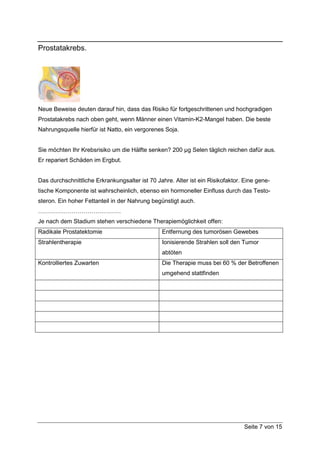 Prostatakrebs.




Neue Beweise deuten darauf hin, dass das Risiko für fortgeschrittenen und hochgradigen
Prostatakrebs nach oben geht, wenn Männer einen Vitamin-K2-Mangel haben. Die beste
Nahrungsquelle hierfür ist Natto, ein vergorenes Soja.


Sie möchten Ihr Krebsrisiko um die Hälfte senken? 200 µg Selen täglich reichen dafür aus.
Er repariert Schäden im Ergbut.


Das durchschnittliche Erkrankungsalter ist 70 Jahre. Alter ist ein Risikofaktor. Eine gene-
tische Komponente ist wahrscheinlich, ebenso ein hormoneller Einfluss durch das Testo-
steron. Ein hoher Fettanteil in der Nahrung begünstigt auch.
……………………………………
Je nach dem Stadium stehen verschiedene Therapiemöglichkeit offen:
Radikale Prostatektomie                         Entfernung des tumorösen Gewebes
Strahlentherapie                                Ionisierende Strahlen soll den Tumor
                                                abtöten
Kontrolliertes Zuwarten                         Die Therapie muss bei 60 % der Betroffenen
                                                umgehend stattfinden




                                                                                Seite 7 von 15
 