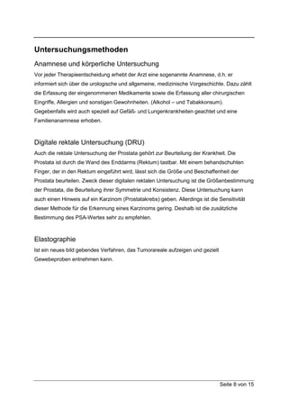 Untersuchungsmethoden
Anamnese und körperliche Untersuchung
Vor jeder Therapieentscheidung erhebt der Arzt eine sogenannte Anamnese, d.h. er
informiert sich über die urologische und allgemeine, medizinische Vorgeschichte. Dazu zählt
die Erfassung der eingenommenen Medikamente sowie die Erfassung aller chirurgischen
Eingriffe, Allergien und sonstigen Gewohnheiten. (Alkohol – und Tabakkonsum).
Gegebenfalls wird auch speziell auf Gefäß- und Lungenkrankheiten geachtet und eine
Familienanamnese erhoben.



Digitale rektale Untersuchung (DRU)
Auch die rektale Untersuchung der Prostata gehört zur Beurteilung der Krankheit. Die
Prostata ist durch die Wand des Enddarms (Rektum) tastbar. Mit einem behandschuhten
Finger, der in den Rektum eingeführt wird, lässt sich die Größe und Beschaffenheit der
Prostata beurteilen. Zweck dieser digitalen rektalen Untersuchung ist die Größenbestimmung
der Prostata, die Beurteilung ihrer Symmetrie und Konsistenz. Diese Untersuchung kann
auch einen Hinweis auf ein Karzinom (Prostatakrebs) geben. Allerdings ist die Sensitivität
dieser Methode für die Erkennung eines Karzinoms gering. Deshalb ist die zusätzliche
Bestimmung des PSA-Wertes sehr zu empfehlen.



Elastographie
Ist ein neues bild gebendes Verfahren, das Tumorareale aufzeigen und gezielt
Gewebeproben entnehmen kann.




                                                                               Seite 8 von 15
 