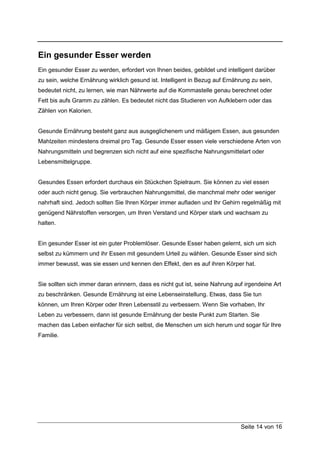 Ein gesunder Esser werden
Ein gesunder Esser zu werden, erfordert von Ihnen beides, gebildet und intelligent darüber
zu sein, welche Ernährung wirklich gesund ist. Intelligent in Bezug auf Ernährung zu sein,
bedeutet nicht, zu lernen, wie man Nährwerte auf die Kommastelle genau berechnet oder
Fett bis aufs Gramm zu zählen. Es bedeutet nicht das Studieren von Aufklebern oder das
Zählen von Kalorien.


Gesunde Ernährung besteht ganz aus ausgeglichenem und mäßigem Essen, aus gesunden
Mahlzeiten mindestens dreimal pro Tag. Gesunde Esser essen viele verschiedene Arten von
Nahrungsmitteln und begrenzen sich nicht auf eine spezifische Nahrungsmittelart oder
Lebensmittelgruppe.


Gesundes Essen erfordert durchaus ein Stückchen Spielraum. Sie können zu viel essen
oder auch nicht genug. Sie verbrauchen Nahrungsmittel, die manchmal mehr oder weniger
nahrhaft sind. Jedoch sollten Sie Ihren Körper immer aufladen und Ihr Gehirn regelmäßig mit
genügend Nährstoffen versorgen, um Ihren Verstand und Körper stark und wachsam zu
halten.


Ein gesunder Esser ist ein guter Problemlöser. Gesunde Esser haben gelernt, sich um sich
selbst zu kümmern und ihr Essen mit gesundem Urteil zu wählen. Gesunde Esser sind sich
immer bewusst, was sie essen und kennen den Effekt, den es auf ihren Körper hat.


Sie sollten sich immer daran erinnern, dass es nicht gut ist, seine Nahrung auf irgendeine Art
zu beschränken. Gesunde Ernährung ist eine Lebenseinstellung. Etwas, dass Sie tun
können, um Ihren Körper oder Ihren Lebensstil zu verbessern. Wenn Sie vorhaben, Ihr
Leben zu verbessern, dann ist gesunde Ernährung der beste Punkt zum Starten. Sie
machen das Leben einfacher für sich selbst, die Menschen um sich herum und sogar für Ihre
Familie.




                                                                              Seite 14 von 16
 