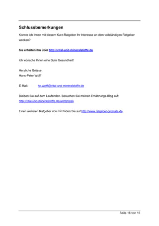Schlussbemerkungen
Konnte ich Ihnen mit diesem Kurz-Ratgeber Ihr Interesse an dem vollständigen Ratgeber
wecken?


Sie erhalten ihn über http://vital-und-mineralstoffe.de


Ich wünsche Ihnen eine Gute Gesundheit!


Herzliche Grüsse
Hans-Peter Wolff


E-Mail:       hp.wolff@vital-und-mineralstoffe.de


Bleiben Sie auf dem Laufenden. Besuchen Sie meinen Ernährungs-Blog auf:
http://vital-und-mineralstoffe.de/wordpress


Einen weiteren Ratgeber von mir finden Sie auf http://www.ratgeber-prostata.de .




                                                                            Seite 16 von 16
 