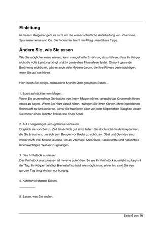Einleitung
In diesem Ratgeber geht es nicht um die wissenschaftliche Aufarbeitung von Vitaminen,
Spurenelemente und Co. Sie finden hier leicht im Alltag umsetzbare Tipps.


Ändern Sie, wie Sie essen
Wie Sie möglicherweise wissen, kann mangelhafte Ernährung dazu führen, dass Ihr Körper
nicht die volle Leistung bringt und Ihr generelles Fitnesslevel leidet. Obwohl gesunde
Ernährung wichtig ist, gibt es auch viele Mythen darum, die Ihre Fitness beeinträchtigen,
wenn Sie auf sie hören.


Hier finden Sie einige, entzauberte Mythen über gesundes Essen …


1. Sport auf nüchternem Magen.
Wenn Sie grummelnde Geräusche von Ihrem Magen hören, versucht das Grummeln Ihnen
etwas zu sagen. Wenn Sie nicht darauf hören, zwingen Sie Ihren Körper, ohne irgendeinen
Brennstoff zu funktionieren. Bevor Sie trainieren oder vor jeder körperlichen Tätigkeit, essen
Sie immer einen leichten Imbiss wie einen Apfel.


2. Auf Energieriegel und –getränke vertrauen.
Obgleich sie von Zeit zu Zeit tatsächlich gut sind, liefern Sie doch nicht die Antioxydantien,
die Sie brauchen, um sich zum Beispiel vor Krebs zu schützen. Obst und Gemüse sind
immer noch Ihre besten Quellen, um an Vitamine, Mineralien, Ballaststoffe und natürliches
lebenswichtiges Wasser zu gelangen.


3. Das Frühstück auslassen.
Das Frühstück auszulassen ist nie eine gute Idee. So wie Ihr Frühstück aussieht, so beginnt
der Tag. Ihr Körper benötigt Brennstoff so bald wie möglich und ohne ihn, sind Sie den
ganzen Tag lang einfach nur hungrig.


4. Kohlenhydratarme Diäten.
,,,,,,,,,,,,,,,,,,,


5. Essen, was Sie wollen.




                                                                                 Seite 6 von 16
 