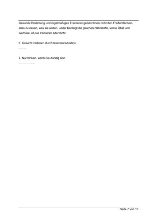 Gesunde Ernährung und regelmäßiges Trainieren geben Ihnen nicht den Freifahrtschein,
alles zu essen, was sie wollen. Jeder benötigt die gleichen Nährstoffe, sowie Obst und
Gemüse, ob sie trainieren oder nicht.


6. Gewicht verlieren durch Kalorienreduktion.
……..


7. Nur trinken, wenn Sie durstig sind.
……………..




                                                                              Seite 7 von 16
 