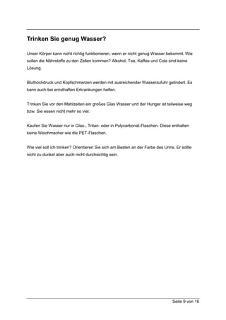 Trinken Sie genug Wasser?

Unser Körper kann nicht richtig funktionieren, wenn er nicht genug Wasser bekommt. Wie
sollen die Nährstoffe zu den Zellen kommen? Alkohol, Tee, Kaffee und Cola sind keine
Lösung.


Bluthochdruck und Kopfschmerzen werden mit ausreichender Wasserzufuhr gelindert. Es
kann auch bei ernsthaften Erkrankungen helfen.


Trinken Sie vor den Mahlzeiten ein großes Glas Wasser und der Hunger ist teilweise weg
bzw. Sie essen nicht mehr so viel.


Kaufen Sie Wasser nur in Glas-, Tritan- oder in Polycarbonat-Flaschen. Diese enthalten
keine Weichmacher wie die PET-Flaschen.


Wie viel soll ich trinken? Orientieren Sie sich am Besten an der Farbe des Urins. Er sollte
nicht zu dunkel aber auch nicht durchsichtig sein.




                                                                                Seite 9 von 16
 